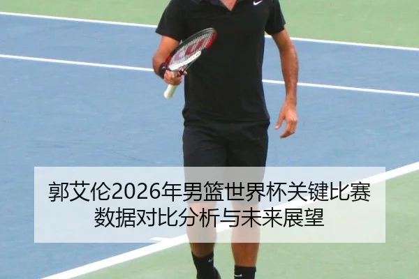郭艾伦2026年男篮世界杯关键比赛数据对比分析与未来展望